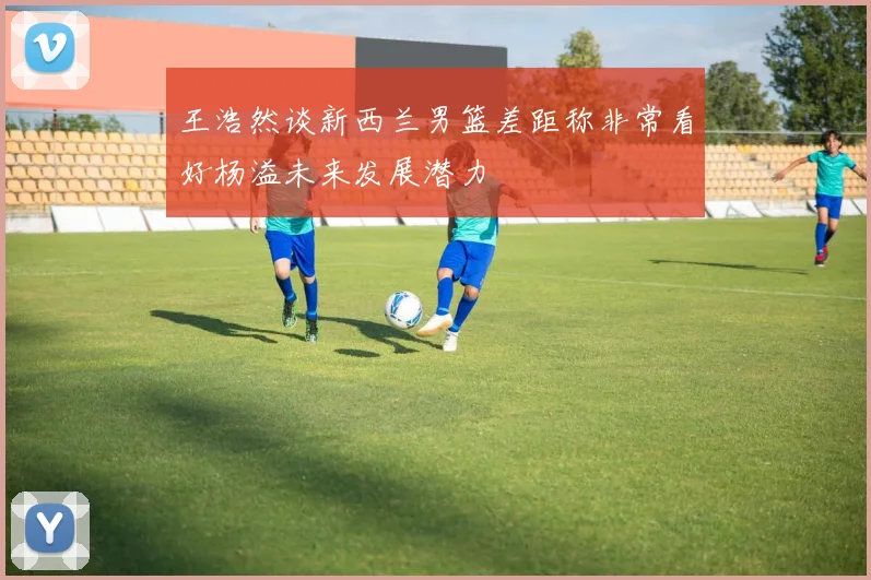 王浩然谈新西兰男篮差距称非常看好杨溢未来发展潜力