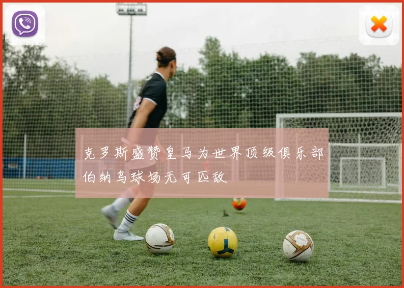 克罗斯盛赞皇马为世界顶级俱乐部伯纳乌球场无可匹敌