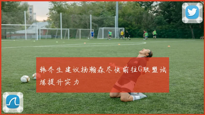 韩乔生建议杨瀚森尽快前往G联盟试炼提升实力