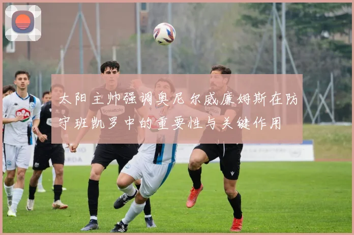 太阳主帅强调奥尼尔威廉姆斯在防守班凯罗中的重要性与关键作用