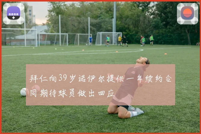 拜仁向39岁诺伊尔提供一年续约合同期待球员做出回应