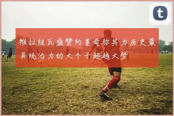 维拉纽瓦盛赞约基奇称其为历史最具统治力的大个子超越大梦