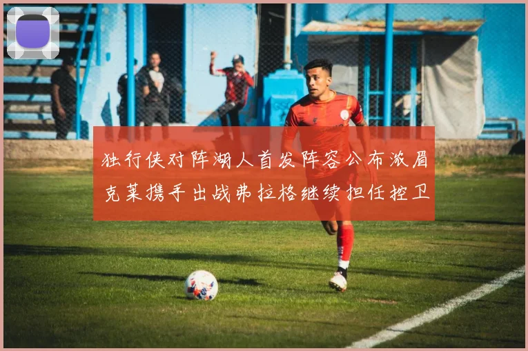 独行侠对阵湖人首发阵容公布浓眉克莱携手出战弗拉格继续担任控卫