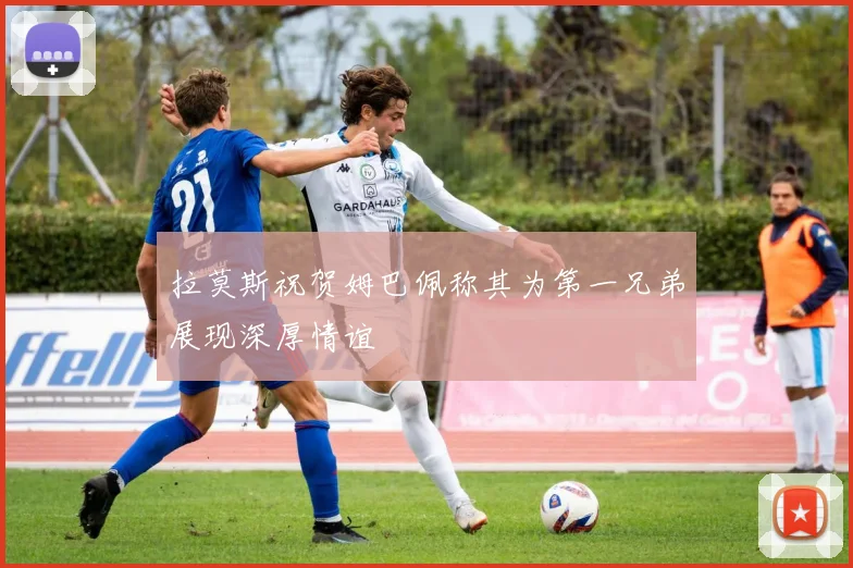 拉莫斯祝贺姆巴佩称其为第一兄弟展现深厚情谊