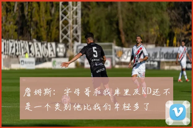 詹姆斯：字母哥和我库里及KD还不是一个类别他比我们年轻多了