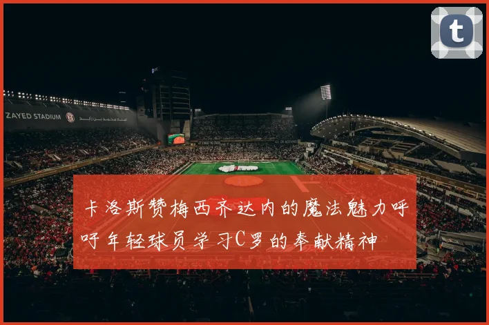 卡洛斯赞梅西齐达内的魔法魅力呼吁年轻球员学习C罗的奉献精神