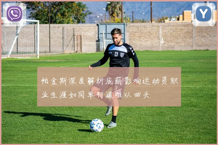 帕金斯深度解析底薪影响运动员职业生涯如同单行道难以回头