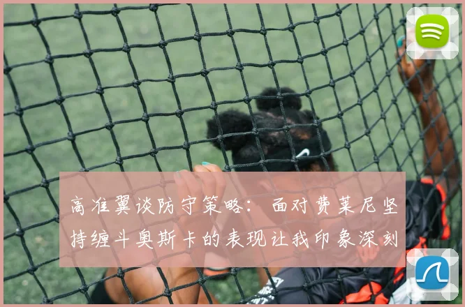 高准翼谈防守策略：面对费莱尼坚持缠斗奥斯卡的表现让我印象深刻