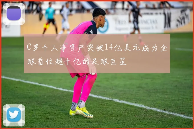 C罗个人净资产突破14亿美元成为全球首位超十亿的足球巨星