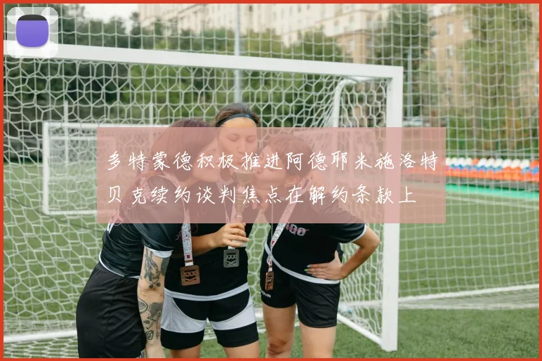 多特蒙德积极推进阿德耶米施洛特贝克续约谈判焦点在解约条款上