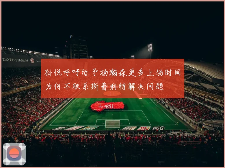 孙悦呼吁给予杨瀚森更多上场时间为何不联系斯普利特解决问题